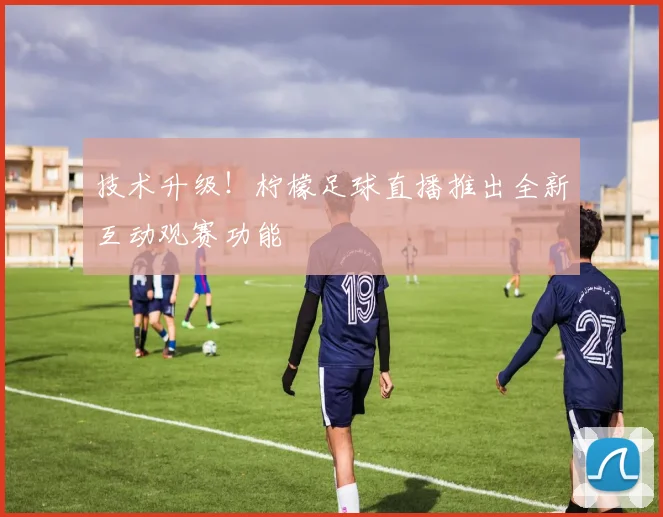 技术升级!柠檬足球直播推出全新互动观赛功能