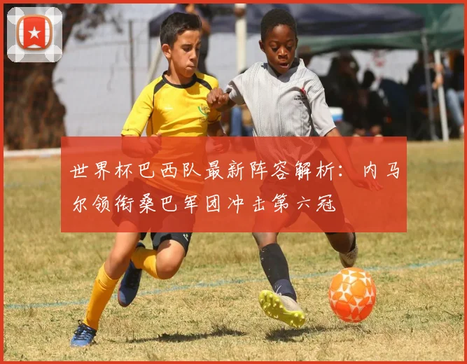 世界杯巴西队最新阵容解析：内马尔领衔桑巴军团冲击第六冠