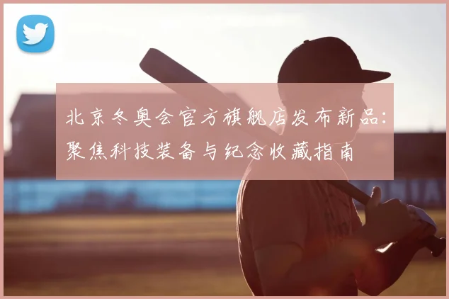 北京冬奥会官方旗舰店发布新品：聚焦科技装备与纪念收藏指南
