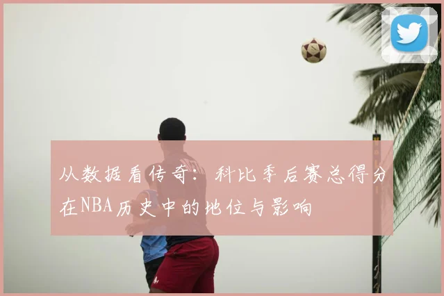 从数据看传奇：科比季后赛总得分在NBA历史中的地位与影响