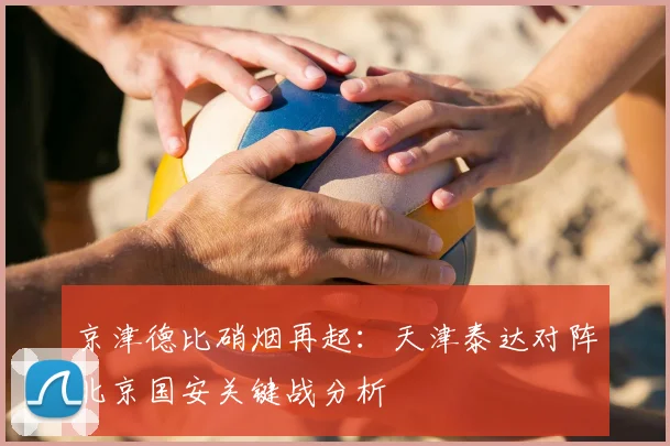 京津德比硝烟再起:天津泰达对阵北京国安关键战分析